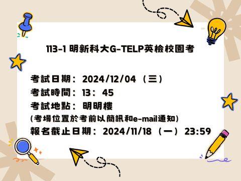 2024-12-04明新科大G-TELP英檢校園考 考試日期：20241204（三） 考試時間：13：45 考試地點：明明樓 (考場位置於考前以簡訊和e-mail通知) 報名截止日期：20241118（一）2359 (1)